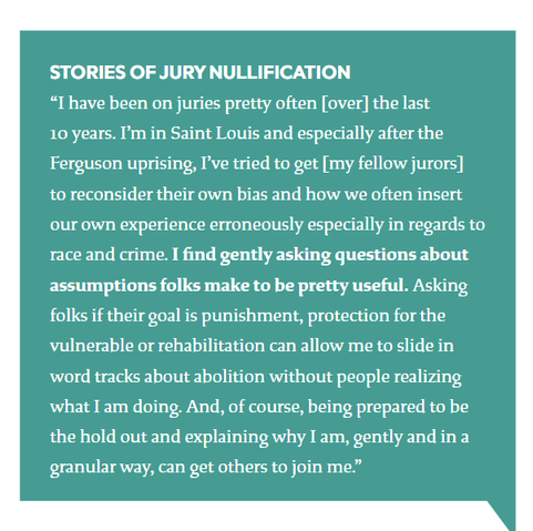 STORIES OF JURY NULLIFICATION

“I'have been on juries pretty often [over] the last

10 years. I'm in Saint Louis and especially after the
Ferguson uprising, I've tried to get [my fellow jurors]
to reconsider their own bias and how we often insert
our own experience erroneously especially in regards to
race and crime. I find gently asking questions about
assumptions folks make to be pretty useful. Asking
folks if their goal is punishment, protection for the
vulnerable or rehabilitation can allow me to slide in
word tracks about abolition without people realizing
what Iam doing. And, of course, being prepared to be
the hold out and explaining why I am, gently and in a
granular way, can get others to join me.”

