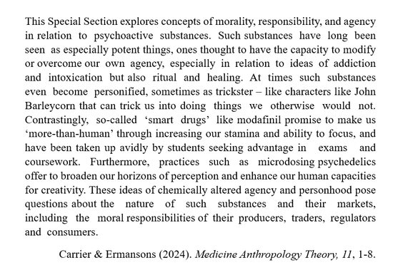 A quote from the special issue's editorial:
This Special Section explores concepts of morality, responsibility, and agency in relation  to  psychoactive  substances.  Such substances  have  long  been  seen  as especially potent things, ones thought to have the capacity to modify or overcome our  own  agency,  especially  in  relation  to  ideas  of  addiction  and  intoxication  but also  ritual  and  healing.  At  times  such  substances  even  become  personified, sometimes as trickster – like characters like John Barleycorn that can trick us into doing  things  we  otherwise  would  not.  Contrastingly,  so-called  ‘smart  drugs’  like modafinil promise to make us ‘more-than-human’ through increasing our stamina and ability to focus, and have been taken up avidly by students seeking advantage in   exams   and   coursework.   Furthermore,   practices   such   as   microdosing psychedelics offer to broaden our horizons of perception and enhance our human capacities for creativity. These ideas of chemically altered agency and personhood pose questions about the   nature   of   such   substances   and   their   markets,   including   the   moral responsibilities of  their  producers,  traders,  regulators  and  consumers.
Carrier & Ermansons (2024). Medicine Anthropology Theory, 11, 1-8.
