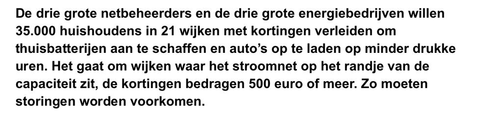De drie grote netbeheerders en de drie grote energiebedrijven willen 35.000 huishoudens in 21 wijken met kortingen verleiden om thuisbatterijen aan te schaffen en auto’s op te laden op minder drukke uren. Het gaat om wijken waar het stroomnet op het randje van de capaciteit zit, de kortingen bedragen 500 euro of meer. Zo moeten storingen worden voorkomen.