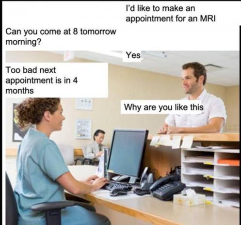 a guy at the doctor's receptionist desk:

him: I'd like to make an appointment for an MRI

her: can you come at 8 tomorrow morning?

him: yes

her: too bad next appointment is in 4 months

him: why are you like this