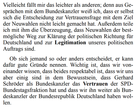 Vielleicht fällt mir das leichter als anderen; denn aus Ge-
sprächen mit dem Bundeskanzler weiß ich, dass er selbst
sich die Entscheidung zur Vertrauensfrage mit dem Ziel
der Neuwahlen nicht leicht gemacht hat. Außerdem teile
ich mit ihm die Überzeugung, dass Neuwahlen der best-
mögliche Weg zur Klärung der politischen Richtung für
Deutschland und zur Legitimation unseres politischen
Auftrags sind.
Ob sich jemand so oder anders entscheidet, er kann
dafür gute Gründe nennen. Wichtig ist, dass wir von-
einander wissen, dass beides respektabel ist, dass wir uns
aber einig sind in dem Bewusstsein, dass Gerhard
Schröder als Bundeskanzler dasVertrauen der SPD-
Bundestagsfraktion hat und dass wir ihn weiter als Bun-
deskanzler der Bundesrepublik Deutschland haben wol-
len.