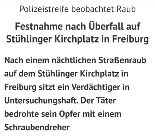 Ausschnitt eines Zeitungsartikel vom 30.06.25:

Nach einem nächtlichen Straßenraub auf dem Stühlinger Kirchplatz in Freiburg sitzt ein Verdächtiger in Untersuchungshaft. Der Täter bedrohte sein Opfer mit einem Schraubendreher.