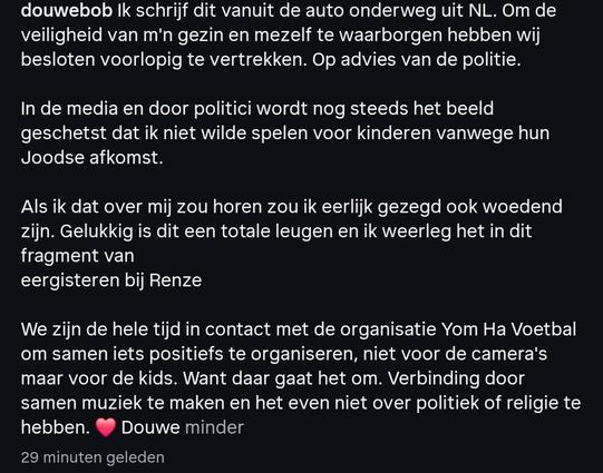 douwebob Ik schrijf dit vanuit de auto onderweg uit NL. Om de veiligheid van m'n gezin en mezelf te waarborgen hebben wij besloten voorlopig te vertrekken. Op advies van de politie.

In de media en door politici wordt nog steeds het beeld geschetst dat ik niet wilde spelen voor kinderen vanwege hun Joodse afkomst.

Als ik dat over mij zou horen zou ik eerlijk gezegd ook woedend zijn. Gelukkig is dit een totale leugen en ik weerleg het in dit fragment van eergisteren bij Renze

We zijn de hele tijd in contact met de organisatie Yom Ha Voetbal om samen iets positiefs te organiseren, niet voor de camera's maar voor de kids. Want daar gaat het om. Verbinding door samen muziek te maken en het even niet over politiek of religie te hebben. ❤️ Douwe minder

29 minuten geleden
