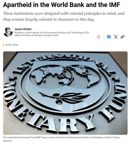 The image features a close-up of the International Monetary Fund (IMF) logo, prominently displayed on a building facade. The logo is metallic and circular, with the words "INTERNATIONAL MONETARY FUND" encircling the globe, which is depicted in the center. Below the globe, there is an olive branch, symbolizing peace. The logo is set against a gray background, and the text is in capital letters, with a reflective surface that catches the light. The image is credited to Reuters, with a photographer's name, Yuri Gripas, mentioned. The article's headline, "Apartheid in the World Bank and the IMF," is displayed at the top, written by Jason Hickel, a professor at the Institute for Environmental Science and Technology (ICTA-UAB) and a Fellow of the Royal Society of Arts. The date of the article is November 26, 2020.