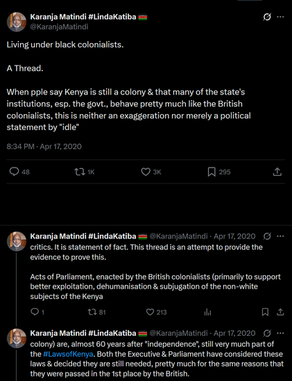 A series of tweets from a user named Karanja Matindi, who is discussing the topic of Kenya's colonial legacy. 

The first tweet reads: "Living under black colonialists. A Thread." It is timestamped at 8:34 PM on April 17, 2020, and has received 48 comments, 1,000 retweets, 3,000 likes, and 295 bookmarks. The tweet argues that Kenya is still a colony and that many of the state's institutions, especially the government, behave like the British colonialists, stating that this is not an exaggeration or a political statement.

The second tweet, timestamped at 8:34 PM on April 17, 2020, reads: "When ppl say Kenya is still a colony & that many of the state's institutions, esp. the govt., behave pretty much like the British colonialists, this is neither an exaggeration nor merely a political statement by 'idle' critics. It is statement of fact. This thread is an attempt to provide the evidence to prove this." It has received 1 comment, 81 retweets, 213 likes, and no bookmarks.

The third tweet, timestamped at 8:34 PM on April 17, 2020, reads: "Acts of Parliament, enacted by the British colonialists (primarily to support better exploitation, dehumanisation & subjugation of the non-white subjects of the Kenya colony) are, almost 60 years after 'independence', still very much part of the #LawsOfKenya. Both the Executive & Parliament have considered these laws & decided they are still needed, pretty much for the same reasons that they were passed in the 1st place by the British."