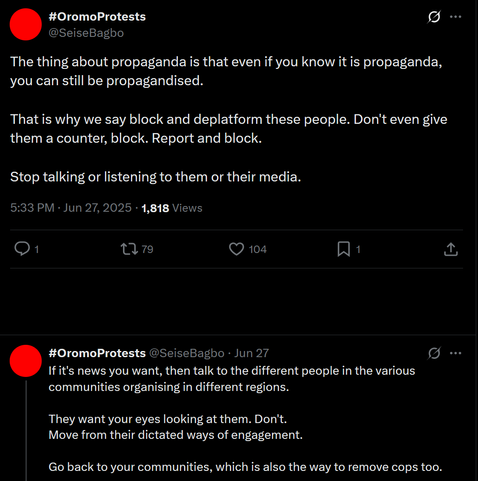 The image shows a screenshot of a Twitter post. The background of the post is black, with white text. The post is from a user named [@]SeiseBagbo, with the hashtag #OromoProtests. The post is dated June 27, 2025, at 5:33 PM and has received 1,818 views, 1 retweet, 79 replies, 104 likes, and 1 bookmark.

The first part of the post reads: "The thing about propaganda is that even if you know it is propaganda, you can still be propagandised. That is why we say block and deplatform these people. Don't even give them a counter, block. Report and block. Stop talking or listening to them or their media."

The second part of the post reads: "If it's news you want, then talk to the different people in the various communities organising in different regions. They want your eyes looking at them. Don't. Move from their dictated ways of engagement. Go back to your communities, which is also the way to remove cops too."