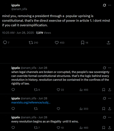 The image shows a series of tweets from a user named [@]anam_sifa, displayed on a black background. The first tweet, posted at 10:25 AM on June 28, 2025, reads: "mind you, removing a president through a popular uprising is constitutional. that's the direct exercise of power in article 1. i dont mind if you call it oversimplification." It has garnered 7,379 views, 7 comments, 210 retweets, 453 likes, and 14 bookmarks.

The second tweet, posted the same day, states: "when legal channels are broken or corrupted, the people's raw sovereignty can override formal constitutional structures. that's the logic behind every revolution in history. revolution cannot be contained in the confines of the rigidity of law." It has 9 comments, 22 likes, and 493 retweets.

The third tweet, also from June 28, includes a link to marxists.org and reads: "every revolution begins as an illegality until it wins." It has 7 comments, 10 likes, and 483 retweets.

The fourth tweet, posted on the same day, is partially visible and reads: "every revolution begins as an illegality until it wins." It has 7 comments, 10 likes, and 483 retweets.

The user's profile name is "igqala," and the tweets are timestamped with the date and time. The interface elements, such as the reply, retweet, and like buttons, are visible, along with the user's profile name and handle.