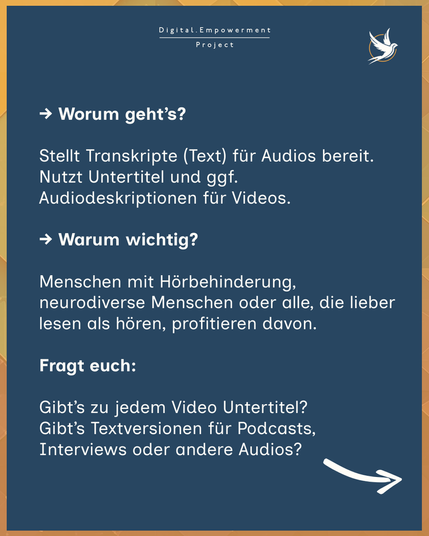 3. Können eure Audio- und Videoinhalte barrierefrei genutzt werden?
→ Worum geht’s?

Stellt Transkripte (Text) für Audios bereit. Nutzt Untertitel und ggf. Audiodeskriptionen für Videos.

→ Warum wichtig?

Menschen mit Hörbehinderung, neurodiverse Menschen oder alle, die lieber lesen als hören, profitieren davon.

💡 Fragt euch:

Gibt’s zu jedem Video Untertitel?
Gibt’s Textversionen für Podcasts, Interviews oder andere Audios? 