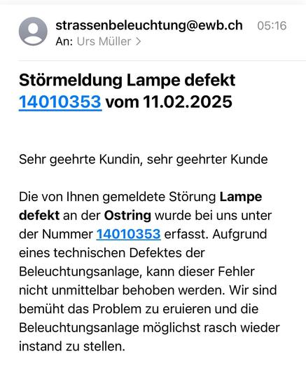 Screenshot E-Mail:

Screenshot einer E-Mail:

Störmeldung Lampe defekt
14010353 vom 11.02.2025
Sehr geehrte Kundin, sehr geehrter Kunde
Die von Ihnen gemeldete Störung Lampe defekt an der Ostring wurde bei uns unter der Nummer 14010353 erfasst. Aufgrund eines technischen Defektes der Beleuchtungsanlage, kann dieser Fehler nicht unmittelbar behoben werden. Wir sind bemüht das Problem zu eruieren und die Beleuchtungsanlage möglichst rasch wieder instand zu stellen.