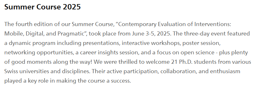 Summer Course 2025
The fourth edition of our Summer Course, “Contemporary Evaluation of Interventions: Mobile, Digital, and Pragmatic”, took place from June 3-5, 2025. The three-day event featured a dynamic program including presentations, interactive workshops, poster session, networking opportunities, a career insights session, and a focus on open science - plus plenty of good moments along the way! We were thrilled to welcome 21 Ph.D. students from various Swiss universities and disciplines. Their active participation, collaboration, and enthusiasm played a key role in making the course a success.