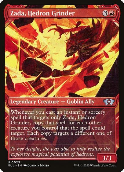Card Name: Zada, Hedron Grinder
Set: Multiverse Legends
Description: Whenever you cast an instant or sorcery spell that targets only Zada, copy that spell for each other creature you control that the spell could target. Each copy targets a different one of those creatures.
Artist: Dominik Mayer