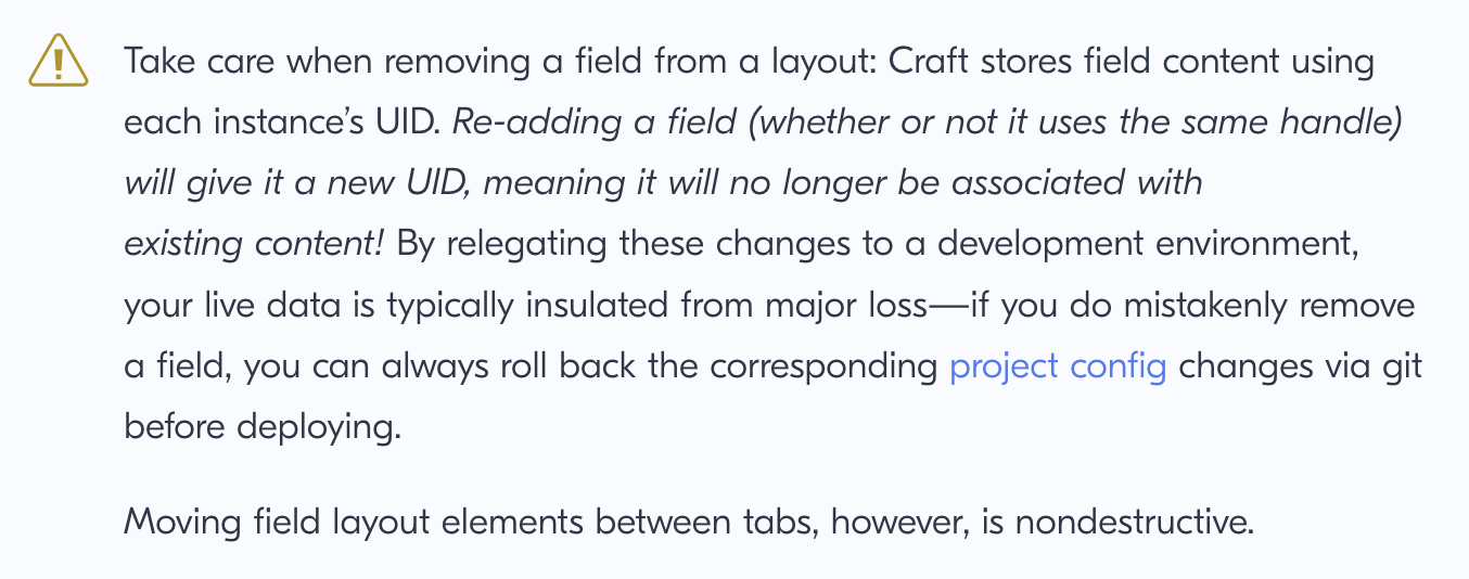 Take care when removing a field from a layout: Craft stores field content using each instance’s UID. Re-adding a field (whether or not it uses the same handle) will give it a new UID, meaning it will no longer be associated with existing content! By relegating these changes to a development environment, your live data is typically insulated from major loss—if you do mistakenly remove a field, you can always roll back the corresponding project config changes via git before deploying.
Moving field layout elements between tabs, however, is nondestructive.