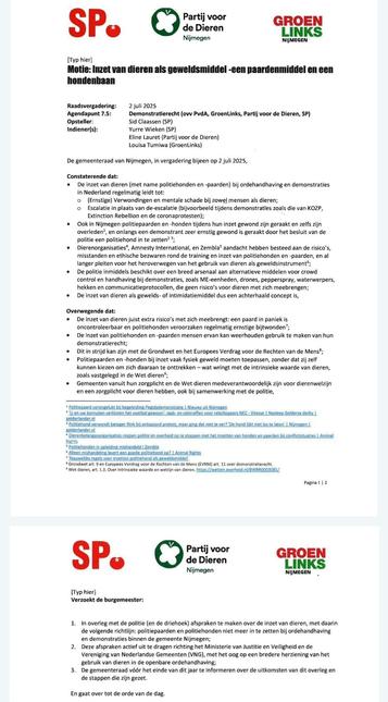 Een motiedocument van de gemeenteraad van Nijmegen, gedateerd 2 juli 2025, opgesteld door Sid Claassen (SP) en ingediend door Yurre Wieken (SP), Eline Lauret (Partij voor de Dieren), en Louisa Tumiwa (GroenLinks). De motie draagt de titel: "Inzet van dieren als geweldsmiddel – een paardenmiddel en een hondenbaan". De motie stelt dat het gebruik van politiepaarden en -honden bij demonstraties leidt tot verwondingen bij mens en dier, escalerend werkt, en ethische bezwaren oproept. Er wordt verwezen naar incidenten, rapporten en organisaties zoals Amnesty en Zembla. De motie verzoekt de burgemeester o.a. om in overleg met de politie af te spreken dat dieren niet meer worden ingezet bij demonstraties in Nijmegen, en hierover te rapporteren binnen een jaar. Onderaan het document staan logo’s van SP, Partij voor de Dieren en GroenLinks.