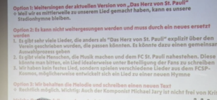 Bildbeschreibung von KI:
Hier ist der Text auf dem Bild:

Option 1: Weitersingen der aktuellen Version von „Das Herz von St. Pauli“
Weil wir es mittlerweile zu unserem Lied gemacht haben, kann es unsere Stadionhymne bleiben.

Option 2: Es kann nicht weitergesungen werden und muss durch ein neues ersetzt werden

1. Es gibt sehr viele Lieder, die anders als „Das Herz von St. Pauli“ explizit über den Verein geschrieben wurden, die passen könnten. Es könnte dazu einen gemeinsamen Auswahlprozess geben
2. Es gibt viele Menschen, die Musik machen und dem FC St. Pauli nahestehen. Diese könnte man bitten, ein Lied idealerweise unter Beteiligung der Fans zu schreiben
3. Wir haben kein festes Lied, sondern spielen verschiedene Lieder aus dem FCSP-Kosmos, möglicherweise entwickelt sich ein Lied zu einer neuen Hymne

Option 3: Wir behalten die Melodie und schreiben einen neuen Text
Rechtlich möglich. Wichtig: Auch der Komponist Michael Jary ist nicht frei von Kritik. 