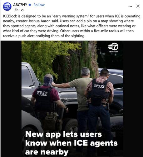 A post from ABC7NY news:

PHOTO: taken from the back of two men wearing vests that say POLICE, and a man in front of them, arms out, apparently being detained. One of the "POLICE" appears to be wearing a mask.

CAPTION: New app lets users know when ICE agents are nearby

ICEBlock is designed to be an "early warning system" for users when ICE is operating nearby, creator Joshua Aaron said. Users can add a pin on a map showing where they spotted agents, along with optional notes, like what office…