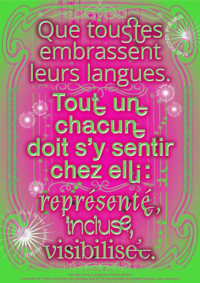 Affiche colorée sur fond dégradé rose et vert, avec un encadrement ornemental et du texte en typographies variées. Le message met en avant l’inclusivité linguistique : « Que toustes embrassent leurs langues. Tout·e un·e chacun·e doit s’y sentir chez ellui : représenté·e, inclus·e, visibilisé·e. » Plusieurs phrases ornementales en blanc entourent le texte principal : « Iels sont précieuses », « Iels sont sublimes », etc. Une mention en bas indique qu’il s’agit d’une commande du Centre national des arts plastiques et de la Cité internationale de la langue française, 2024. www.cnap.fr