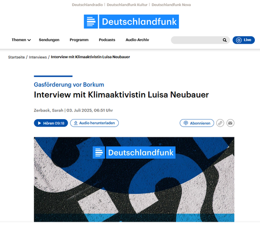 Screenshot 3.7.2023
Interview mit Klimaaktivistin #LuisaNeubauer
Zerback, Sarah | 03. Juli 2025, 06:51 Uhr 

https://download.deutschlandfunk.de/file/dradio/2025/07/03/interview_mit_luisa_neubauer_klimaaktivistin_zu_dlf_20250703_0651_67ab6d47.mp3 

https://www.deutschlandfunk.de/interview-mit-luisa-neubauer-klimaaktivistin-zu-gasfoerderung-vor-borkum-100.html 