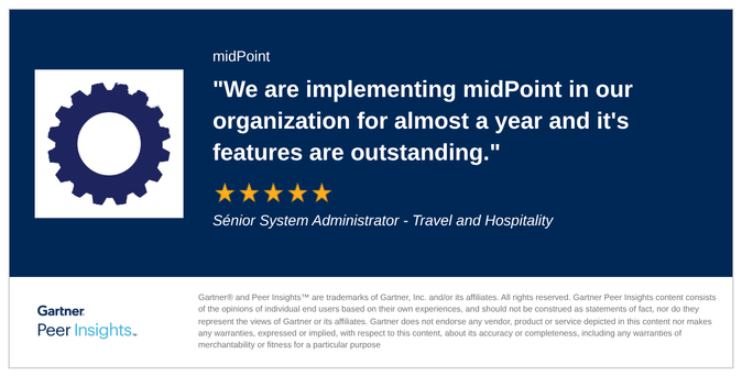 We are implementing midPoint in our organization for almost a year and it's features are outstanding

Sénior System Administrator - Travel and Hospitality

Gartner® and Peer Insights™ are trademarks of Gartner, Inc. and/or its affiliates. All rights reserved. Gartner Peer Insights content consists
Gartner. of the opinions of individual end users based on their own experiences, and should not be construed as statements of fact, nor do they
represent the views of Gartner or its affiliates. Gartner does not endorse any vendor, product or service depicted in this content nor makes
Peer . any warranties, expressed or implied, with respect to this content, about its accuracy or completeness, including any warranties of
merchantability or fitness for a particular purpose
