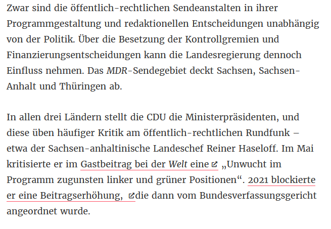 Zwar sind die öffentlich-rechtlichen Sendeanstalten in ihrer Programmgestaltung und redaktionellen Entscheidungen unabhängig von der Politik. Über die Besetzung der Kontrollgremien und Finanzierungsentscheidungen kann die Landesregierung dennoch <br />Einfluss nehmen. Das MDR-Sendegebiet deckt Sachsen, Sachsen-Anhalt und Thüringen ab. In allen drei Ländern stellt die CDU die Ministerpräsidenten, und diese üben häufiger Kritik am öffentlich-rechtlichen Rundfunk – etwa der Sachsen-anhaltinische <br />Landeschef Reiner Haseloff. Im Mai kritisierte er im Gastbeitrag bei der Welt eine „Unwucht im Programm zugunsten linker und grüner Positionen“. 2021 blockierte er eine Beitragserhöhung, die dann vom Bundesverfassungsgericht angeordnet wurde.