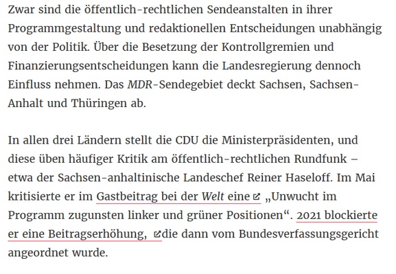 Zwar sind die öffentlich-rechtlichen Sendeanstalten in ihrer Programmgestaltung und redaktionellen Entscheidungen unabhängig von der Politik. Über die Besetzung der Kontrollgremien und Finanzierungsentscheidungen kann die Landesregierung dennoch Einfluss nehmen. Das MDR-Sendegebiet deckt Sachsen, Sachsen-Anhalt und Thüringen ab.
In allen drei Ländern stellt die CDU die Ministerpräsidenten, und diese üben häufiger Kritik am öffentlich-rechtlichen Rundfunk – etwa der Sachsen-anhaltinische Landeschef Reiner Haseloff. Im Mai kritisierte er im Gastbeitrag bei der Welt eine „Unwucht im Programm zugunsten linker und grüner Positionen“. 2021 blockierte er eine Beitragserhöhung, die dann vom Bundesverfassungsgericht angeordnet wurde.
