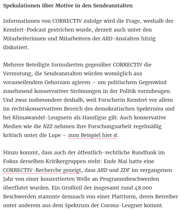Informationen von CORRECTIV zufolge wird die Frage, weshalb der Kemfert-Podcast gestrichen wurde, derzeit auch unter den Mitarbeiterinnen und Mitarbeitern der ARD-Anstalten hitzig diskutiert. Mehrere Beteiligte formulierten gegenüber CORRECTIV die <br />Vermutung, die Sendeanstalten würden womöglich aus vorauseilendem Gehorsam agieren – um politischem Gegenwind zunehmend konservativer Strömungen in der Politik vorzubeugen. Und zwar insbesondere deshalb, weil Forscherin Kemfert vor allem im <br />rechtskonservativen Bereich des demokratischen Spektrums und bei Klimawandel-Leugnern als Hassfigur gilt. Auch konservative Medien wie die NZZ nehmen ihre Forschungsarbeit regelmäßig kritisch unter die Lupe – zum Beispiel hier. Hinzu kommt, dass auch <br />der öffentlich-rechtliche Rundfunk im Fokus derselben Kritikergruppen steht: Ende Mai hatte eine CORRECTIV-Recherche gezeigt, dass ARD und ZDF im vergangenen Jahr von einer konzertierten Welle an Programmbeschwerden überflutet wurden.