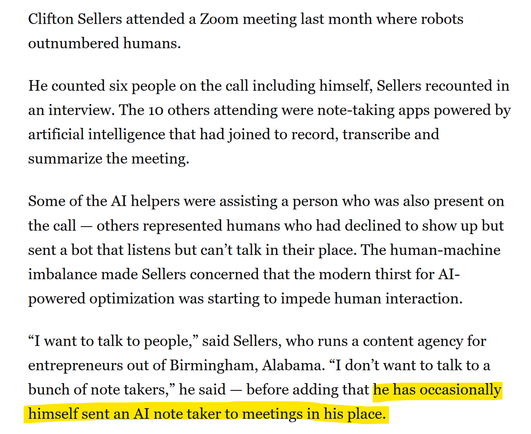 Clifton Sellers attended a Zoom meeting last month where robots outnumbered humans.
He counted six people on the call including himself, Sellers recounted in an interview. The 10 others attending were note-taking apps powered by artificial intelligence that had joined to record, transcribe and summarize the meeting.
Some of the AI helpers were assisting a person who was also present on the call — others represented humans who had declined to show up but sent a bot that listens but can’t talk in…