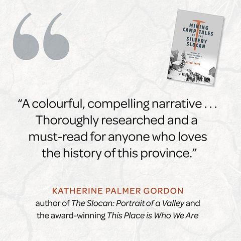 "A colourful, compelling narrative… Thoroughly researched and a must-read for anyone who loves the history of this province."
— Katherine Palmer Gordon, author of The Sloan: Portrait of a Valley and the award-winning This Place is Who We Are


Mining Camp Tales of the Silvery Slocan: A History of British Columbia’s Silver Rush, by Peter Smith, published by Heritage House, is available now.
