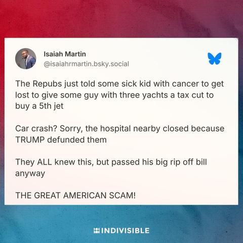 post from Isiah Martin saying, "The Repubs just told some sick kid with cancer to get lost to give some guy with three yachts a tax cut to buy a 5th jet

Car crash? Sorry, the hospital nearby closed because TRUMP defunded them

They ALL knew this, but passed his big rip off bill anyway"

THE GREAT AMERICAN SCAM!