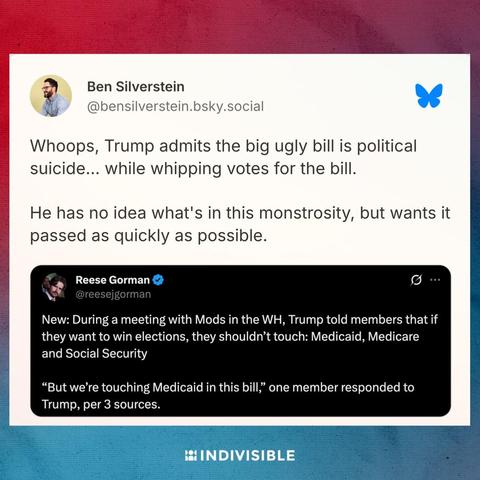 @bensilverstein.bsky.social

Whoops, Trump admits the big ugly bill is political suicide... while whipping votes for the bill.

He has no idea what's in this monstrosity, but wants it passed as quickly as possible.