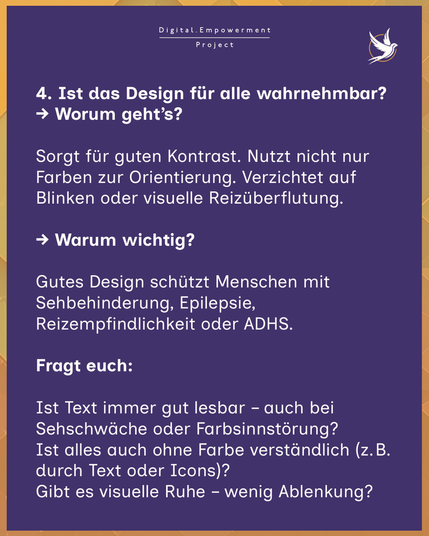 4. Ist das Design für alle wahrnehmbar?
→ Worum geht’s?

Sorgt für guten Kontrast. Nutzt nicht nur Farben zur Orientierung. Verzichtet auf Blinken oder visuelle Reizüberflutung.

→ Warum wichtig?

Gutes Design schützt Menschen mit Sehbehinderung, Epilepsie, Reizempfindlichkeit oder ADHS.

💡 Fragt euch:

Ist Text immer gut lesbar – auch bei Sehschwäche oder Farbsinnstörung?
Ist alles auch ohne Farbe verständlich (z. B. durch Text oder Icons)?
Gibt es visuelle Ruhe – wenig Ablenkung? 