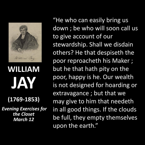 WILLIAM JAY (1769-1853) Evening Exercises for the Closet March 12 "He who can easily bring us down; be who will soon call us to give account of our stewardship. Shall we disdain others? He that despiseth the poor reproacheth his Maker; but he that hath pity on the poor, happy is he. Our wealth is not designed for hoarding or extravagance; but that we may give to him that needeth in all good things. If the clouds be full, they empty themselves upon the earth."