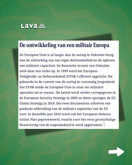 Wederom een schermafbeelding van het artikel in Lava magazine tegen een groene achtergrond. Het kopje luidt: "De ontwikkeling van een militair Europa". Met daaronder de tekst: "De Europese Unie is al langer dan de oorlog in Oekraïne bezig met de uitwerking van een eigen defensiebeleid en de opbouw van militaire capaciteit. De Russische invasie van Oekraïne zette daar een turbo op. In 1999 werd het Europees Veiligheids- en Defensiebeleid (EVDB) opgericht. Dit gebeurde in de context van de oorlog in voormalig Joegoslavië. Het EVDB stelde de Europese Unie in staat om militaire operaties uit te voeren. Dit beleid werd verder vormgegeven in de European Security Strategy in 2003 en diens opvolger, de EU Global Strategy, in 2016. Die twee documenten schreven een graduele uitbreiding van de militaire aspiraties van de EU voor. In datzelfde jaar 2016 werd ook het European Defence Action Plan gepresenteerd, waarin voor het eerst grootschalige financiering van de wapenindustrie werd opgenomen."