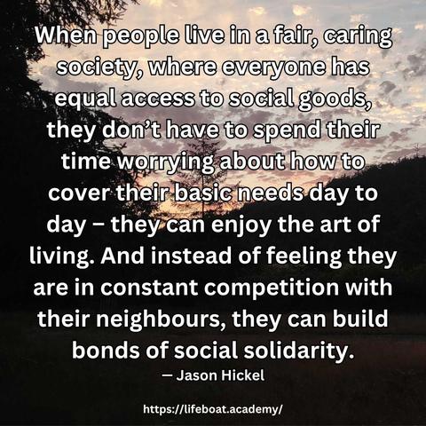 "When people live in a fair, caring society, where everyone has equal access to social goods, they don't have to spend their time worrying about how to cover their basic needs day to day - they can enjoy the art of living. And instead of feeling they are in constant competition with their neighbours, they can build bonds of social solidarity.” — Jason Hickel