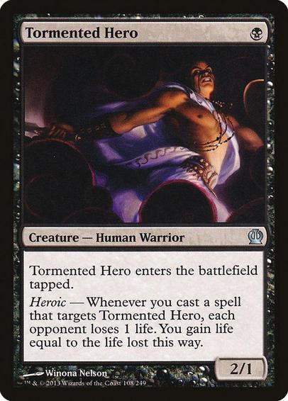 Card Name: Tormented Hero
Set: Theros
Description: This creature enters tapped.
Heroic — Whenever you cast a spell that targets this creature, each opponent loses 1 life. You gain life equal to the life lost this way.
Artist: Winona Nelson