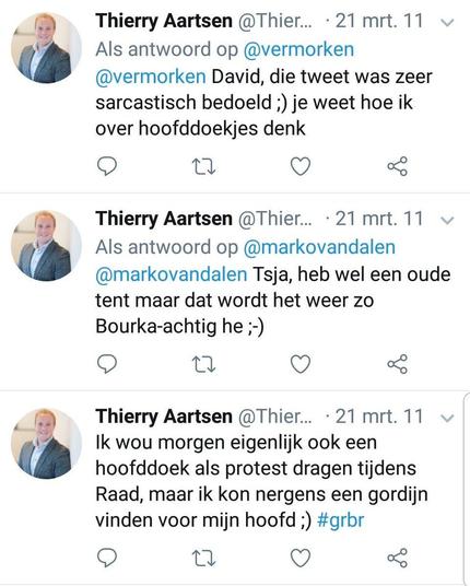  Thierry Aartsen @Thier... - 21 mrt. 11
Als antwoord op @vermorken
@vermorken David, die tweet was zeer
sarcastisch bedoeld ;) je weet hoe ik
over hoofddoekjes denk

@Thier... - 21 mrt. 11
 Als antwoord op @markovandalen
@markovandalen Tsja, heb wel een oude
tent maar dat wordt het weer zo
Bourka-achtig he ;-)

Thierry Aartsen @Thier... - 21 mrt. 11
Ik wou morgen eigenlijk ook een
hoofddoek als protest dragen tijdens
Raad, maar ik kon nergens een gordijn
vinden voor mijn hoofd ;) 
