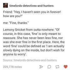 timelords-detectives-and-hunters

friend: "hey, i haven't see you in forever! how are you?"

Lemony Snicket from outta nowhere: "Of course, in this case, 'fine" is only meant to reassure. She has never been less fine, nor was she ever fine in the first place. Here, the word "fine" could be defined as I am actually slowly dying on the inside, but don't wish for anyone to worry.

Source: timelords-detectives-and-hunters on Tumblr
