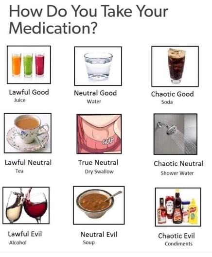 how do you take your medication?

lawful good (juice), neutral good (water), chaotic good (soda), lawful neutral (tea), true neutral (dry swallow), chaotic neutral (shower water), lawful evil (alcohol), neutral evil (soup), chaotic evil (condiments)