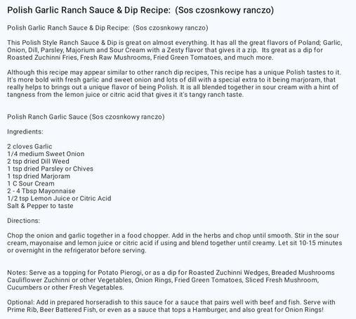 Polish Garlic Ranch Sauce & Dip Recipe:  (Sos czosnkowy ranczo)

This Polish Style Ranch Sauce & Dip is great on almost everything. It has all the great flavors of Poland; Garlic, Onion, Dill, Parsley, Majorium and Sour Cream with a Zesty flavor that gives it a zip.  Its great as a dip for Roasted Zuchinni Fries, Fresh Raw Mushrooms, Fried Green Tomatoes, and much more. 


Polish Ranch Garlic Sauce (Sos czosnkowy ranczo)

Ingredients: 

2 cloves Garlic 
1/4 medium Sweet Onion 
2 tsp dried Dill Weed
1 tsp dried Parsley or Chives
1 tsp dried Marjoram
1 C Sour Cream
2 - 4 Tbsp Mayonnaise
1/2 tsp Lemon Juice or Citric Acid
Salt & Pepper to taste

Directions: 

Chop the onion and garlic together in a food chopper. Add in the herbs and chop until smooth. Stir in the sour cream, mayonaise and lemon juice or citric acid if using and blend together until creamy. Let sit 10-15 minutes or overnight in the refrigerator before serving.     

Serve as a topping for Potato Pierogi, or as a dip for Roasted Zuchinni Wedges, Breaded Mushrooms Cauliflower Zuchinni or other Vegetables, Onion Rings, Fried Green Tomatoes, Sliced Fresh Mushroom, Cucumbers or other Fresh Vegetables. 