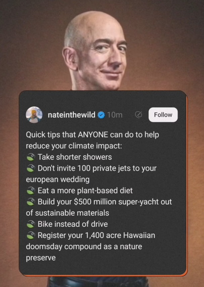 Das Bild zeigt eine Screenshot eines Posts von einem Benutzer namens "nateinthewild," er enthält eine ironisch-humorvolle Liste von Empfehlungen zum Klimaschutz.

1. "Kürzere Duschen"

2. "Lass keine 100 Privatjets zu deinem europäischen Hochzeitsempfang einfliegen"

3. "Iss mehr Pflanzen"

4. "Baue deine 500 Millionen Dollar teure Super-Yacht aus nachhaltigen Materialien"

5. "Rad fahren anstelle von Auto fahren"

6. "Registriere Deinen 1.400 Hektar großen hawaiianischen Dooomsday-Campus als Naturreservat"

Im Hintergrund des Tweets ist ein lachender Jeff Bezos zu sehen.
Der zugehörige Text ruft zu Boykott von Amazon, bewusstem Konsum und Aloe living auf.

Bereitgestellt von @altbot, privat und lokal generiert mit Ovis2-8B

🌱 Energieverbrauch: 0.338 Wh