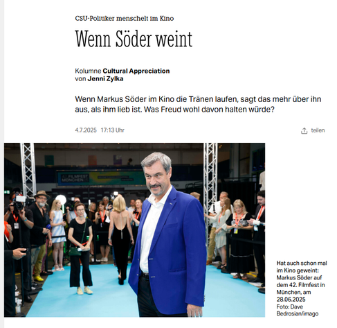 Screenshot 5.7.2025 Artikel taz Markus Söder vor Publikum in blauer Jacke, weißem Hemd und ohne Krawatte

Wenn Söder weint
Kolumne Cultural Appreciation
von Jenni Zylka
Wenn Markus Söder im Kino die Tränen laufen, sagt das mehr über ihn aus, als ihm lieb ist. Was Freud wohl davon halten würde?

4.7.2025
17:13 Uhr

https://taz.de/CSU-Politiker-menschelt-im-Kino/!6095430/
