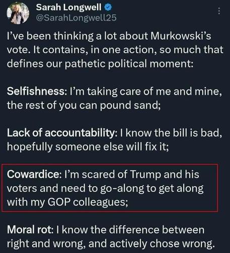 @SarahLongwell25 

I’ve been thinking a lot about Murkowski’s vote. It contains, in one action, so much that defines our pathetic political moment: 

Selfishness: I’m taking care of me and mine, the rest of you can pound sand; 

Lack of accountability: | know the bill is bad, hopefully someone else will fix it; 

Cowardice: I’'m scared of Trump and his voters and need to go-along to get along with my GOP colleagues; 

Moral rot: | know the difference between right and wrong, and activ…