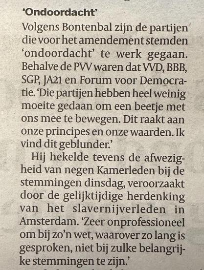 "Ondoordacht'
Volgens Bontenbal zijn de partijen die voor het amendement stemden
'ondoordacht' te werk gegaan.
Behalve de PWV waren dat VVD, BBB, SGP, JA21 en Forum voor Democra-tie. Die partijen hebben heel weinig moeite gedaan om een beetje met ons mee te bewegen. Dit raakt aan onze principes en onze waarden. Ik vind dit geblunder.'
Hij hekelde tevens de afwezigheid van negen Kamerleden bij de stemmingen dinsdag, veroorzaakt door de gelijktijdige herdenking
van
het slavernijverleden in
Amster…