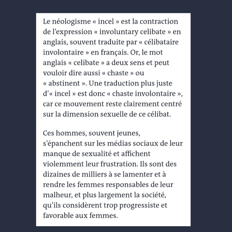 "incel"=contraction de "involuntary celibate" mais "celibate" veut aussi dire "chaste. Une traduction plus juste serait "chaste involontaire ". Des hommes souvent jeunes qui s'épanchent sur les réseaux sociaux de leur manque de sexualité. Et en rendent les femmes responsables.