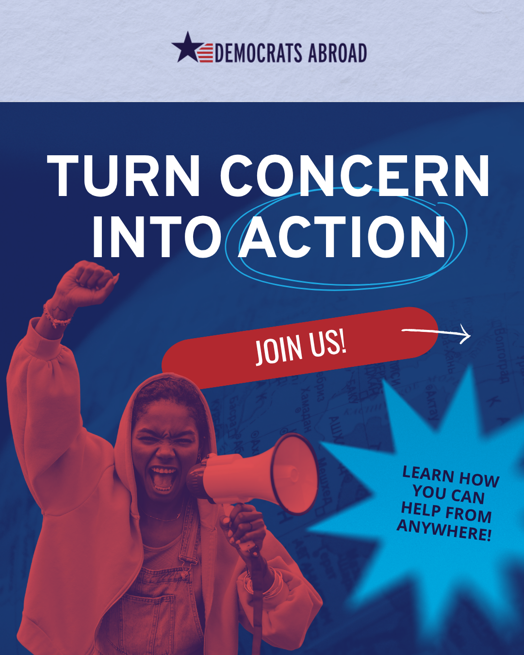 There is a photo of a person in a hooded jacket who is speaking into a megaphone and has their fist raised high. The photo in in tones on all red and is on a dark blue background. Above the photo it says “turn concern into action.” Below that, on a red lozenge shape, it says “join us!”  At bottom right, in a light blue star shape, it says “learn how you can help from anywhere!”  At the very top is the DA logo.