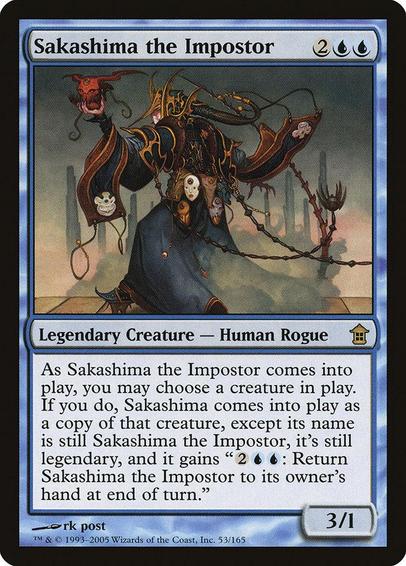 Card Name: Sakashima the Impostor
Set: Saviors of Kamigawa
Description: You may have Sakashima the Impostor enter as a copy of any creature on the battlefield, except its name is Sakashima the Impostor, it's legendary in addition to its other types, and it has "{2}{U}{U}: Return Sakashima the Impostor to its owner's hand at the beginning of the next end step."
Artist: rk post