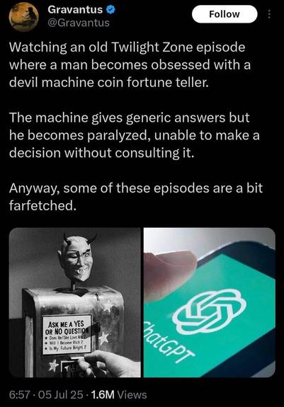 watching an old Twilight zone episode where a man becomes obsessed with a devil machine coin fortune teller.  the machine gives generic answers, but he becomes paralyzed, unable to make a decision without consulting it. 

anyway, some of these episodes are a bit farfetched. 

(there is an image of a black and white fortune telling devil on the left, and a image of chat GPT on a cell phone to the right)