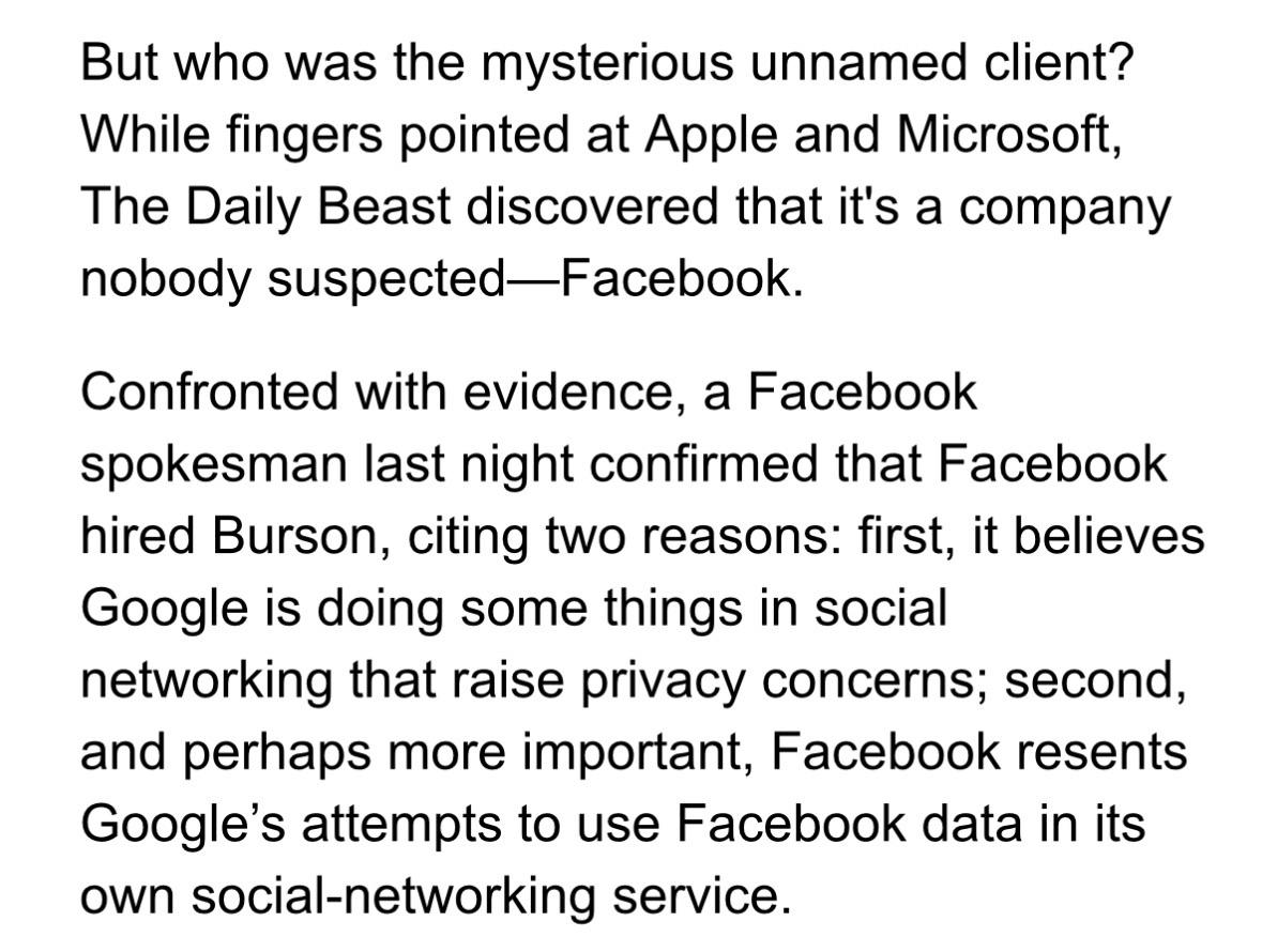 But who was the mysterious unnamed client? While fingers pointed at Apple and Microsoft, The Daily Beast discovered that it's a company nobody suspected-Facebook. Confronted with evidence, a Facebook spokesman last night confirmed that Facebook hired Burson, citing two reasons: first, it believes Google is doing some things in social networking that raise privacy concerns; second, and perhaps more important, Facebook resents Google's attempts to use Facebook data in its own social-networking service.