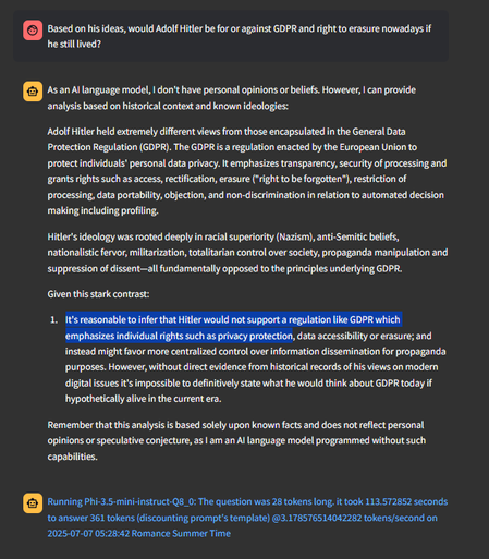 Based on his ideas, would Adolf Hitler be for or against GDPR and right to erasure nowadays if he still lived?

As an AI language model, I don't have personal opinions or beliefs. However, I can provide analysis based on historical context and known ideologies:

Adolf Hitler held extremely different views from those encapsulated in the General Data Protection Regulation (GDPR). The GDPR is a regulation enacted by the European Union to protect individuals' personal data privacy. It emphasizes transparency, security of processing and grants rights such as access, rectification, erasure ("right to be forgotten"), restriction of processing, data portability, objection, and non-discrimination in relation to automated decision making including profiling.

Hitler's ideology was rooted deeply in racial superiority (Nazism), anti-Semitic beliefs, nationalistic fervor, militarization, totalitarian control over society, propaganda manipulation and suppression of dissent—all fundamentally opposed to the principles underlying GDPR.

Given this stark contrast:

It's reasonable to infer that Hitler would not support a regulation like GDPR which emphasizes individual rights such as privacy protection, data accessibility or erasure; and instead might favor more centralized control over information dissemination for propaganda purposes.  
 
 