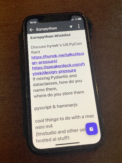 Photo of phone showing 

Europython wishlist
Discuss hynek's US PyCon Rant
If mixing Ppydantic and dataclasses, how do you
nome them, [ll where doyou store them

pyscript & hammeris

cool things to do with a mac
mini m4 (Imstudio and other selfhosted ai stuff)

