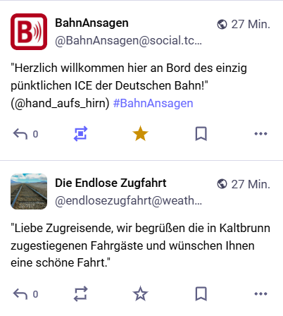 Tröt von Bahnansagen: "Herzlich willkommen hier an Bord des einzig pünktlichen ICE der Deutschen Bahn!" (@han_aufs_hirn)
Tröt von Die Endlose Zugfahrt: "Liebe Zugreisende, wir begrüßen die in Kaltbrunn zugestiegenen Fahrgäste und wünschen Ihnen eine schöne Fahrt."